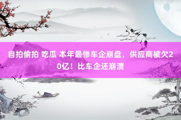 自拍偷拍 吃瓜 本年最惨车企崩盘，供应商被欠20亿！比车企还崩溃