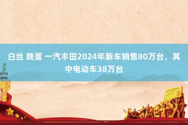 白丝 跳蛋 一汽丰田2024年新车销售80万台，其中电动车38万台