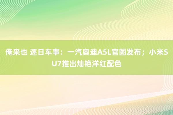 俺来也 逐日车事：一汽奥迪A5L官图发布；小米SU7推出灿艳洋红配色