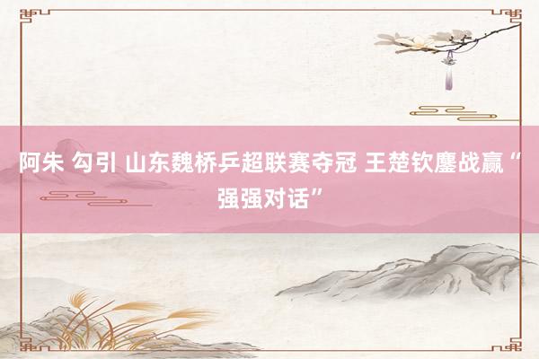 阿朱 勾引 山东魏桥乒超联赛夺冠 王楚钦鏖战赢“强强对话”