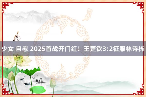 少女 自慰 2025首战开门红！王楚钦3:2征服林诗栋