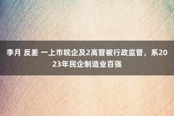 李月 反差 一上市皖企及2高管被行政监管，系2023年民企制造业百强