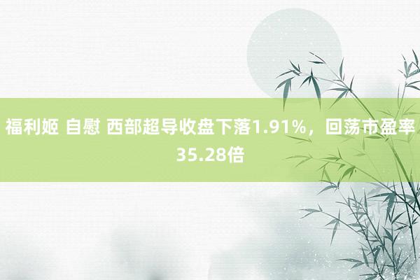 福利姬 自慰 西部超导收盘下落1.91%，回荡市盈率35.28倍