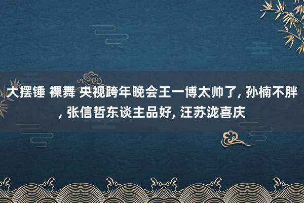 大摆锤 裸舞 央视跨年晚会王一博太帅了， 孙楠不胖， 张信哲东谈主品好， 汪苏泷喜庆