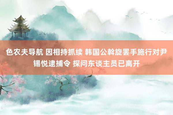 色农夫导航 因相持抓续 韩国公斡旋罢手施行对尹锡悦逮捕令 探问东谈主员已离开