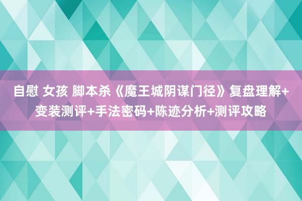 自慰 女孩 脚本杀《魔王城阴谋门径》复盘理解+变装测评+手法密码+陈迹分析+测评攻略