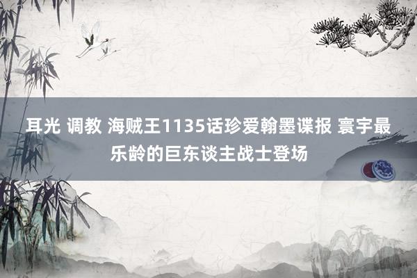 耳光 调教 海贼王1135话珍爱翰墨谍报 寰宇最乐龄的巨东谈主战士登场