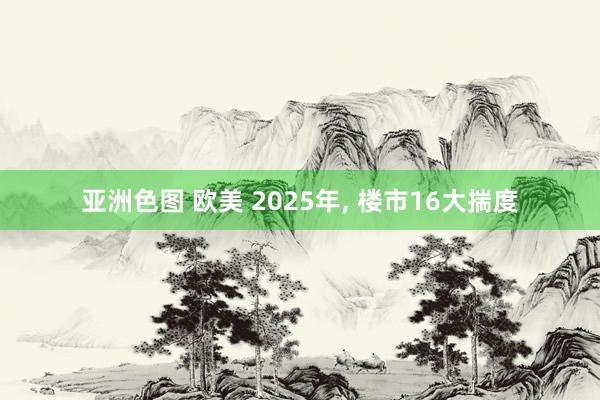 亚洲色图 欧美 2025年， 楼市16大揣度