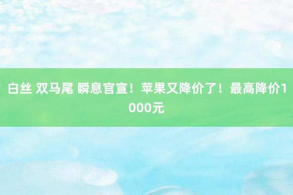 白丝 双马尾 瞬息官宣！苹果又降价了！最高降价1000元