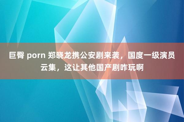 巨臀 porn 郑晓龙携公安剧来袭，国度一级演员云集，这让其他国产剧咋玩啊