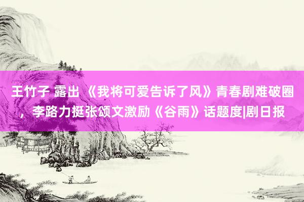 王竹子 露出 《我将可爱告诉了风》青春剧难破圈，李路力挺张颂文激励《谷雨》话题度|剧日报