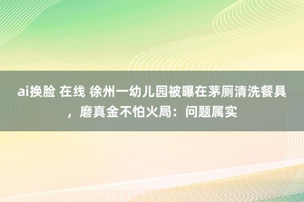 ai换脸 在线 徐州一幼儿园被曝在茅厕清洗餐具，磨真金不怕火局：问题属实