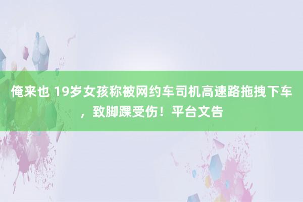 俺来也 19岁女孩称被网约车司机高速路拖拽下车，致脚踝受伤！平台文告