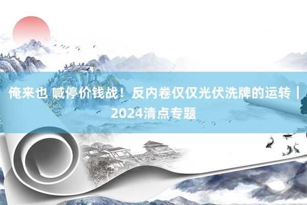 俺来也 喊停价钱战！反内卷仅仅光伏洗牌的运转｜2024清点专题