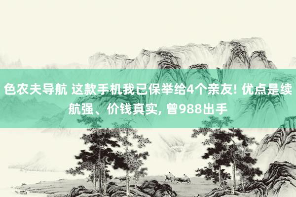 色农夫导航 这款手机我已保举给4个亲友! 优点是续航强、价钱真实， 曾988出手