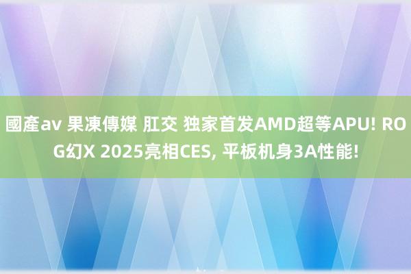 國產av 果凍傳媒 肛交 独家首发AMD超等APU! ROG幻X 2025亮相CES， 平板机身3A性能!