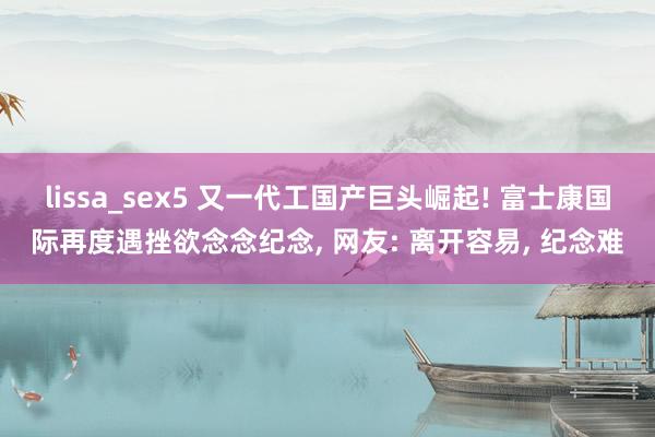 lissa_sex5 又一代工国产巨头崛起! 富士康国际再度遇挫欲念念纪念， 网友: 离开容易， 纪念难