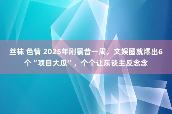 丝袜 色情 2025年刚曩昔一周，文娱圈就爆出6个“项目大瓜”，个个让东谈主反念念