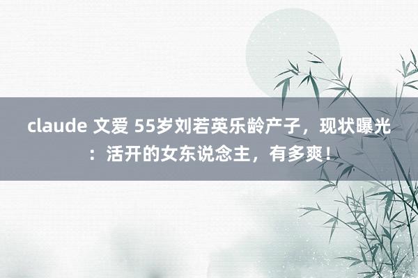 claude 文爱 55岁刘若英乐龄产子，现状曝光：活开的女东说念主，有多爽！