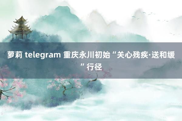 萝莉 telegram 重庆永川初始“关心残疾·送和缓”行径