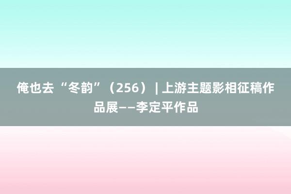 俺也去 “冬韵”（256） | 上游主题影相征稿作品展——李定平作品