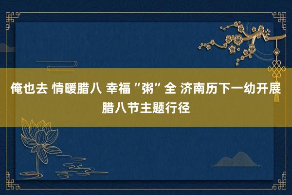 俺也去 情暖腊八 幸福“粥”全 济南历下一幼开展腊八节主题行径