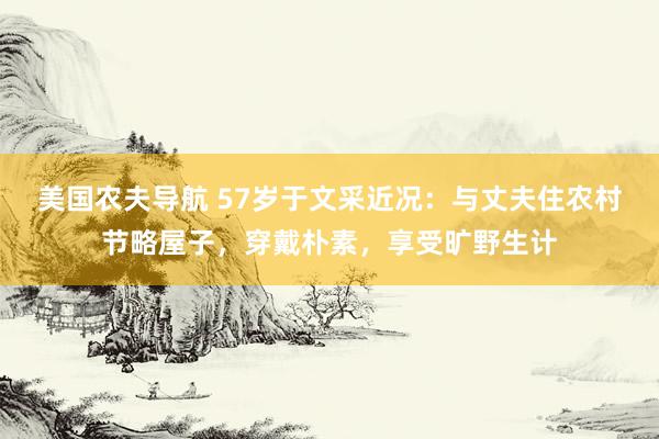 美国农夫导航 57岁于文采近况：与丈夫住农村节略屋子，穿戴朴素，享受旷野生计