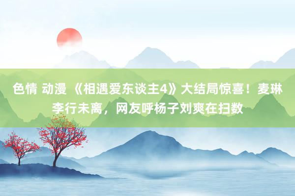 色情 动漫 《相遇爱东谈主4》大结局惊喜！麦琳李行未离，网友呼杨子刘爽在扫数