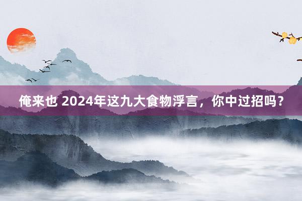 俺来也 2024年这九大食物浮言，你中过招吗？