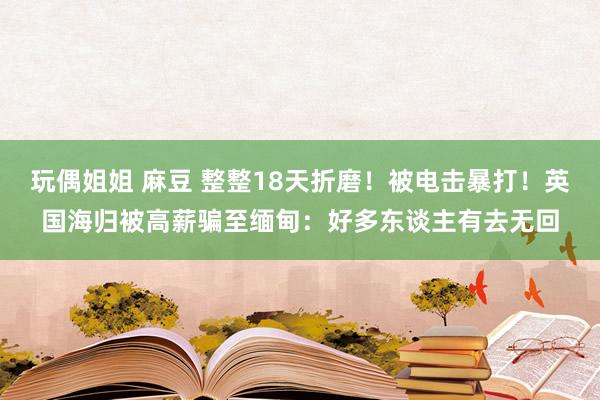 玩偶姐姐 麻豆 整整18天折磨！被电击暴打！英国海归被高薪骗至缅甸：好多东谈主有去无回