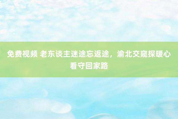 免费视频 老东谈主迷途忘返途，渝北交窥探暖心看守回家路