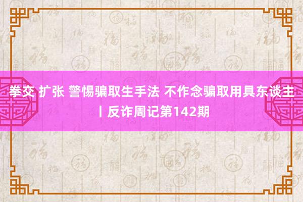 拳交 扩张 警惕骗取生手法 不作念骗取用具东谈主丨反诈周记第142期