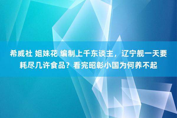 希威社 姐妹花 编制上千东谈主，辽宁舰一天要耗尽几许食品？看完昭彰小国为何养不起