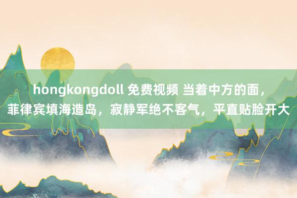 hongkongdoll 免费视频 当着中方的面，菲律宾填海造岛，寂静军绝不客气，平直贴脸开大