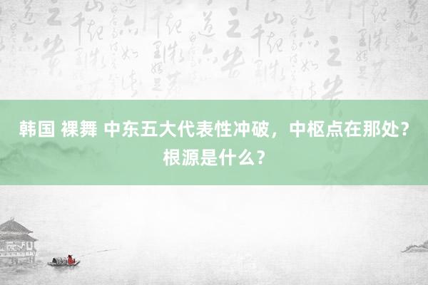 韩国 裸舞 中东五大代表性冲破，中枢点在那处？根源是什么？