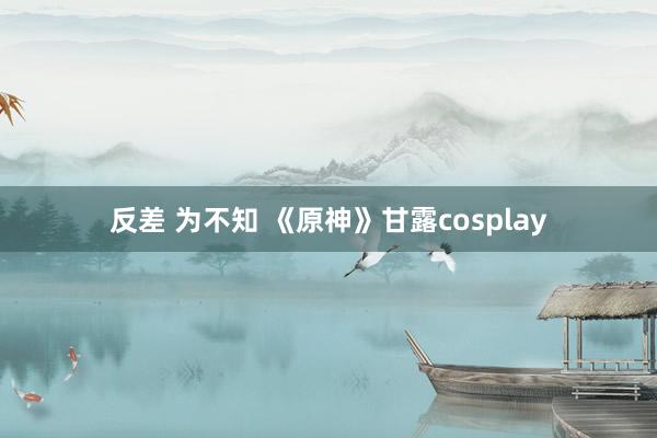 反差 为不知 《原神》甘露cosplay