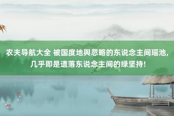 农夫导航大全 被国度地舆忽略的东说念主间瑶池， 几乎即是遗落东说念主间的绿坚持!