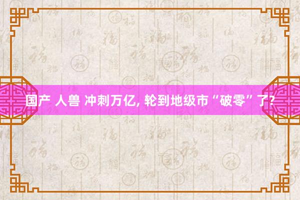 国产 人兽 冲刺万亿， 轮到地级市“破零”了?