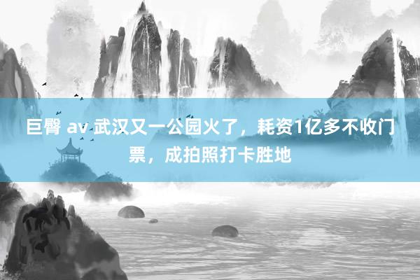 巨臀 av 武汉又一公园火了，耗资1亿多不收门票，成拍照打卡胜地