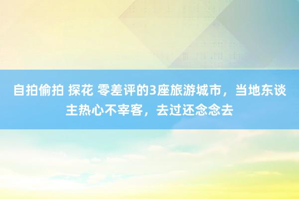 自拍偷拍 探花 零差评的3座旅游城市，当地东谈主热心不宰客，去过还念念去