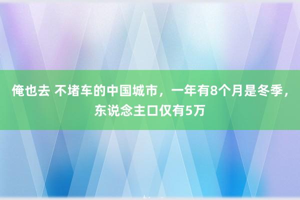 俺也去 不堵车的中国城市，一年有8个月是冬季，东说念主口仅有5万