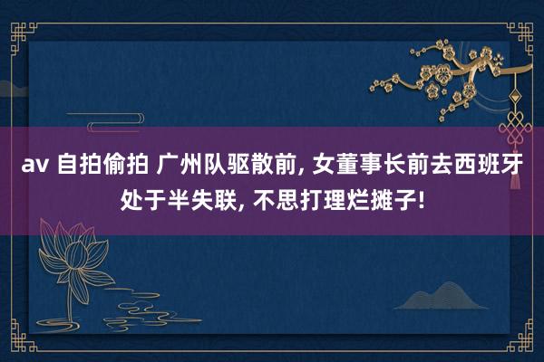 av 自拍偷拍 广州队驱散前， 女董事长前去西班牙处于半失联， 不思打理烂摊子!