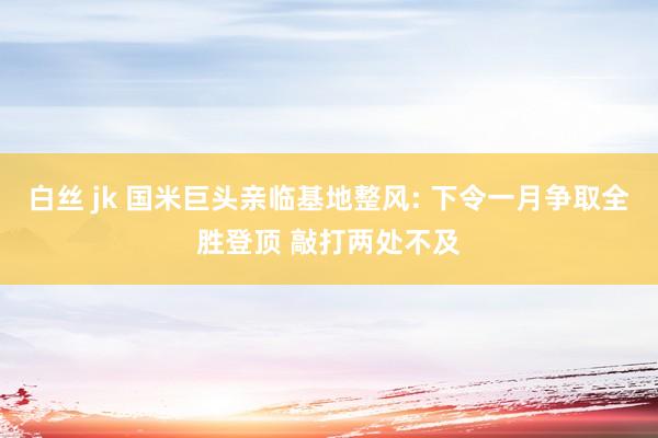 白丝 jk 国米巨头亲临基地整风: 下令一月争取全胜登顶 敲打两处不及