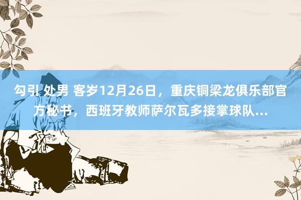 勾引 处男 客岁12月26日，重庆铜梁龙俱乐部官方秘书，西班牙教师萨尔瓦多接掌球队...