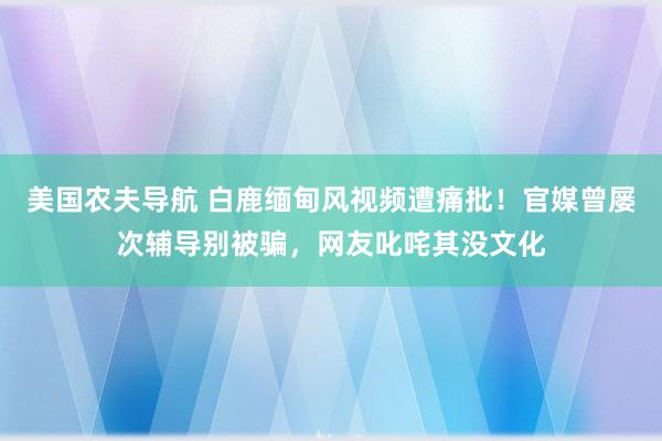 美国农夫导航 白鹿缅甸风视频遭痛批！官媒曾屡次辅导别被骗，网友叱咤其没文化