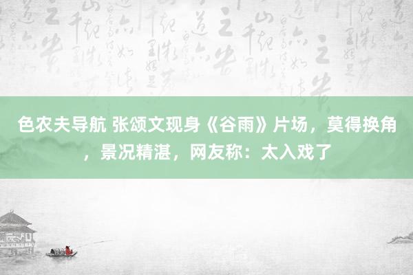 色农夫导航 张颂文现身《谷雨》片场，莫得换角，景况精湛，网友称：太入戏了