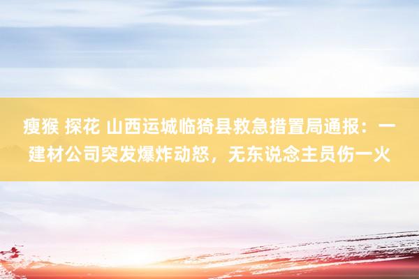 瘦猴 探花 山西运城临猗县救急措置局通报：一建材公司突发爆炸动怒，无东说念主员伤一火