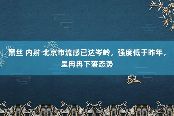 黑丝 内射 北京市流感已达岑岭，强度低于昨年，呈冉冉下落态势