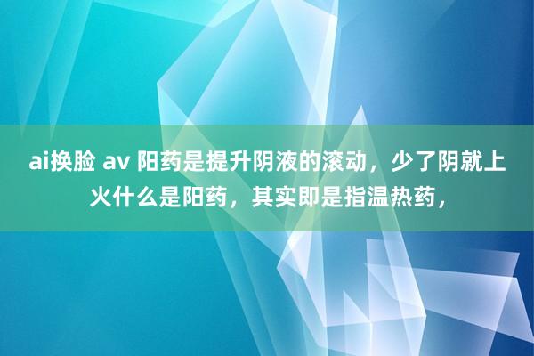 ai换脸 av 阳药是提升阴液的滚动，少了阴就上火什么是阳药，其实即是指温热药，