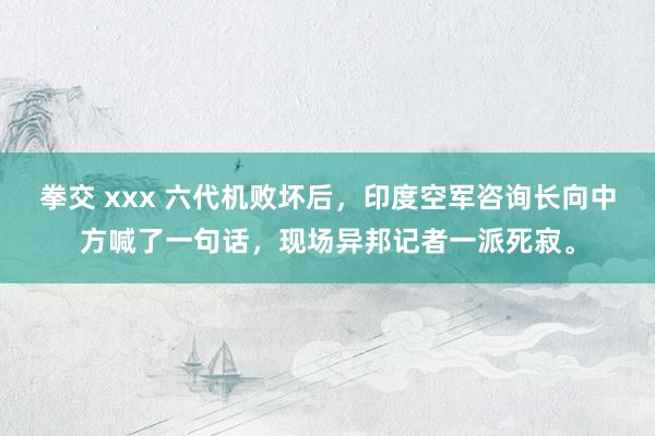 拳交 xxx 六代机败坏后，印度空军咨询长向中方喊了一句话，现场异邦记者一派死寂。